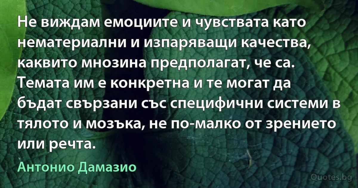 Не виждам емоциите и чувствата като нематериални и изпаряващи качества, каквито мнозина предполагат, че са. Темата им е конкретна и те могат да бъдат свързани със специфични системи в тялото и мозъка, не по-малко от зрението или речта. (Антонио Дамазио)