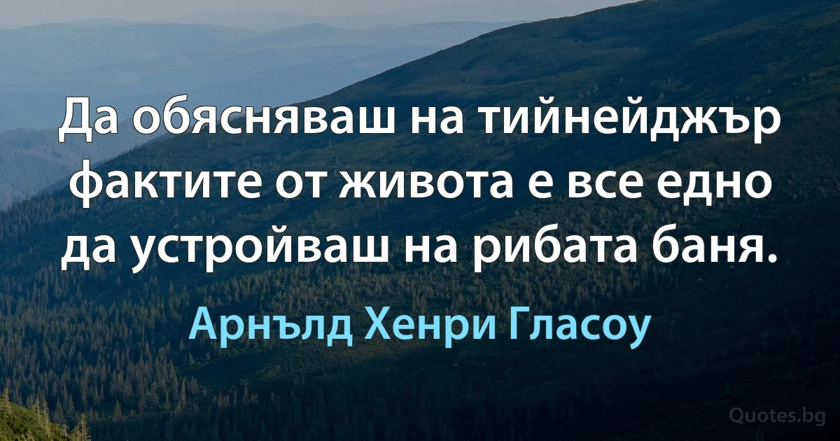 Да обясняваш на тийнейджър фактите от живота е все едно да устройваш на рибата баня. (Арнълд Хенри Гласоу)