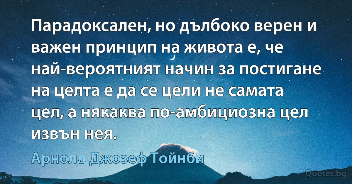 Парадоксален, но дълбоко верен и важен принцип на живота е, че най-вероятният начин за постигане на целта е да се цели не самата цел, а някаква по-амбициозна цел извън нея. (Арнолд Джозеф Тойнби)