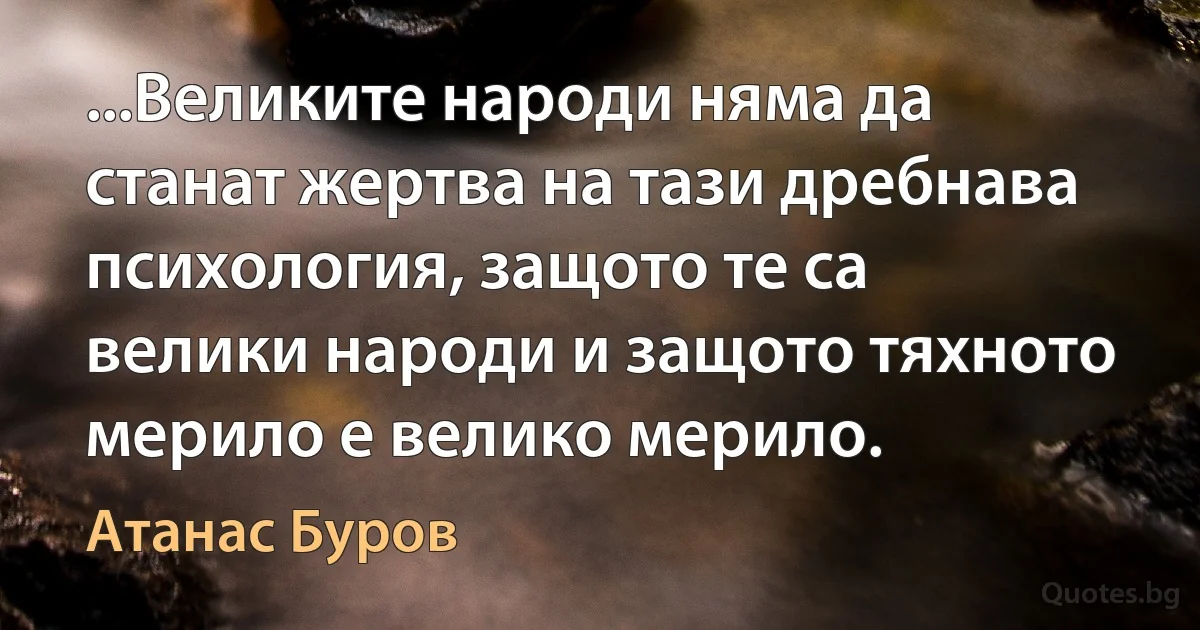 ...Великите народи няма да станат жертва на тази дребнава психология, защото те са велики народи и защото тяхното мерило е велико мерило. (Атанас Буров)