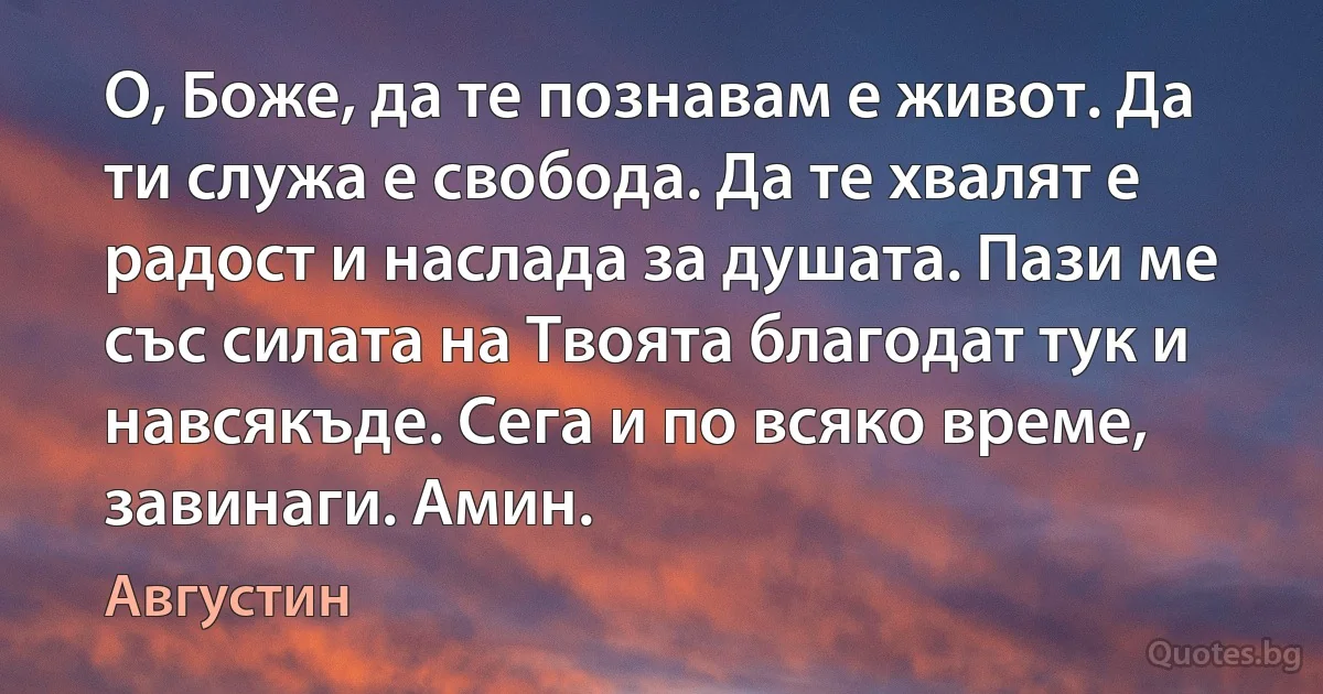 О, Боже, да те познавам е живот. Да ти служа е свобода. Да те хвалят е радост и наслада за душата. Пази ме със силата на Твоята благодат тук и навсякъде. Сега и по всяко време, завинаги. Амин. (Августин)