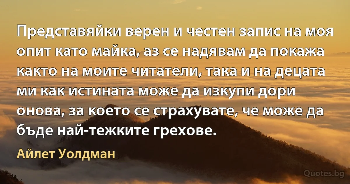 Представяйки верен и честен запис на моя опит като майка, аз се надявам да покажа както на моите читатели, така и на децата ми как истината може да изкупи дори онова, за което се страхувате, че може да бъде най-тежките грехове. (Айлет Уолдман)