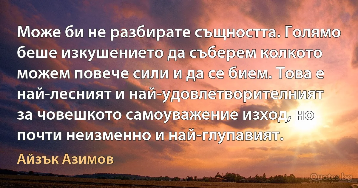 Може би не разбирате същността. Голямо беше изкушението да съберем колкото можем повече сили и да се бием. Това е най-лесният и най-удовлетворителният за човешкото самоуважение изход, но почти неизменно и най-глупавият. (Айзък Азимов)