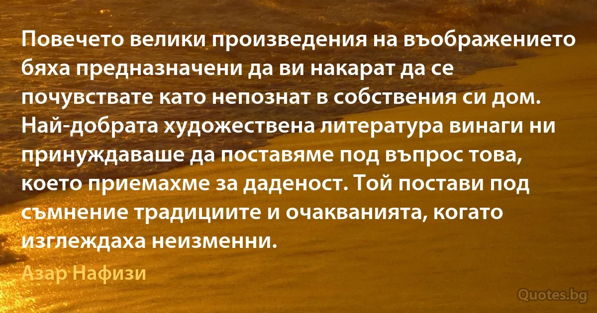 Повечето велики произведения на въображението бяха предназначени да ви накарат да се почувствате като непознат в собствения си дом. Най-добрата художествена литература винаги ни принуждаваше да поставяме под въпрос това, което приемахме за даденост. Той постави под съмнение традициите и очакванията, когато изглеждаха неизменни. (Азар Нафизи)