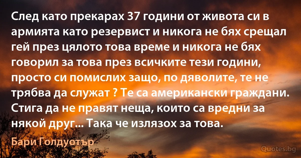 След като прекарах 37 години от живота си в армията като резервист и никога не бях срещал гей през цялото това време и никога не бях говорил за това през всичките тези години, просто си помислих защо, по дяволите, те не трябва да служат ? Те са американски граждани. Стига да не правят неща, които са вредни за някой друг... Така че излязох за това. (Бари Голдуотър)