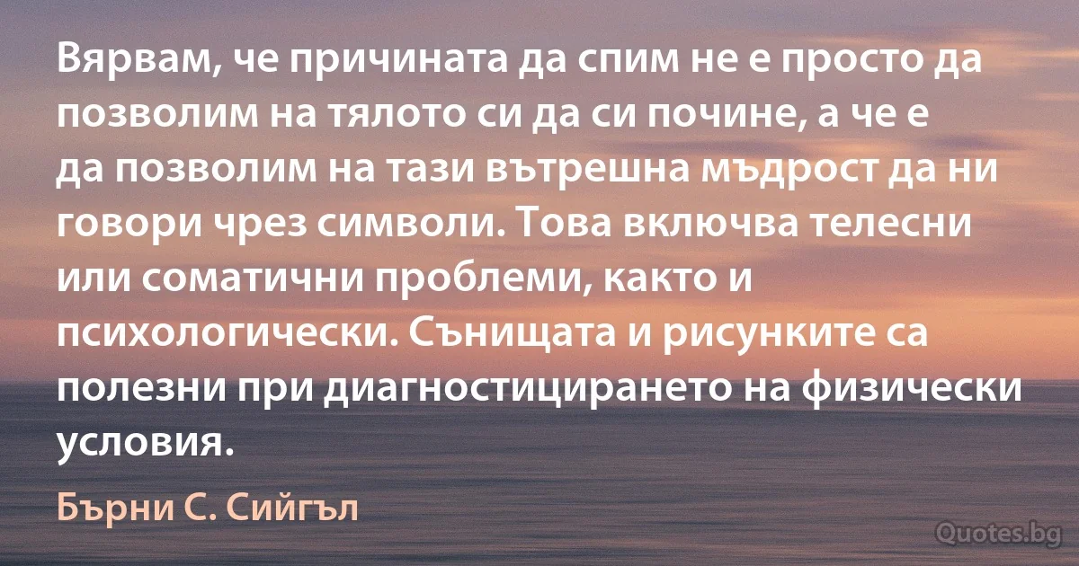 Вярвам, че причината да спим не е просто да позволим на тялото си да си почине, а че е да позволим на тази вътрешна мъдрост да ни говори чрез символи. Това включва телесни или соматични проблеми, както и психологически. Сънищата и рисунките са полезни при диагностицирането на физически условия. (Бърни С. Сийгъл)