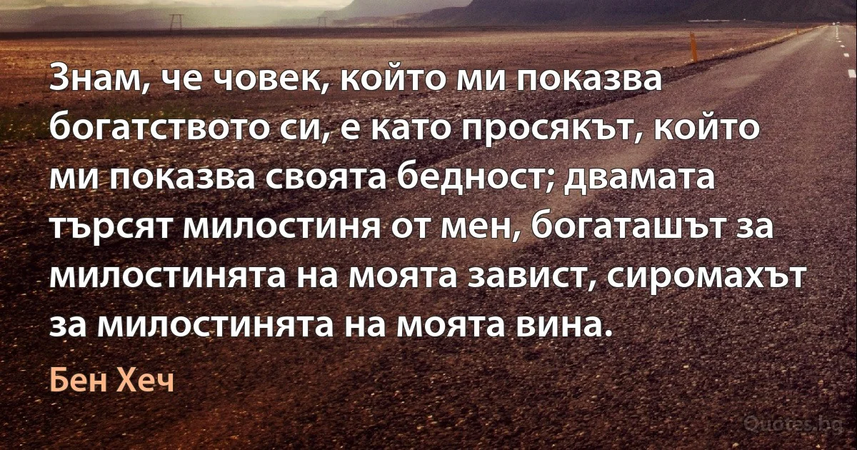 Знам, че човек, който ми показва богатството си, е като просякът, който ми показва своята бедност; двамата търсят милостиня от мен, богаташът за милостинята на моята завист, сиромахът за милостинята на моята вина. (Бен Хеч)