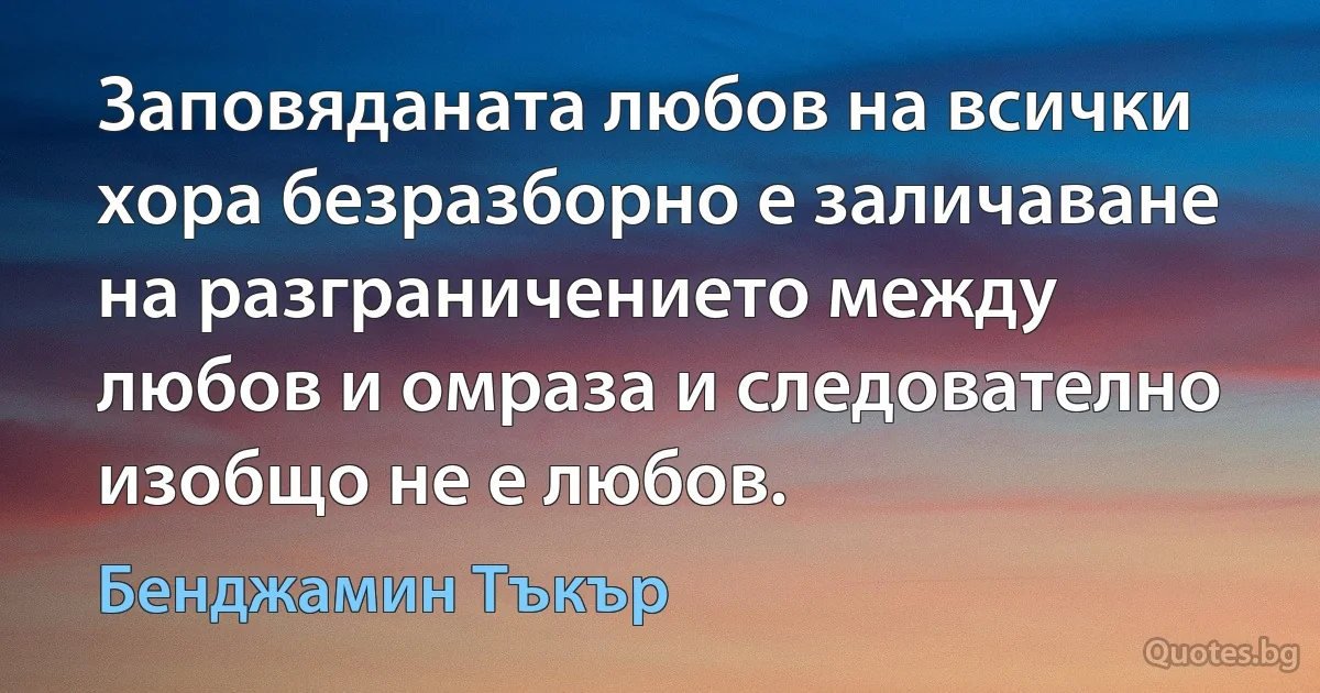 Заповяданата любов на всички хора безразборно е заличаване на разграничението между любов и омраза и следователно изобщо не е любов. (Бенджамин Тъкър)