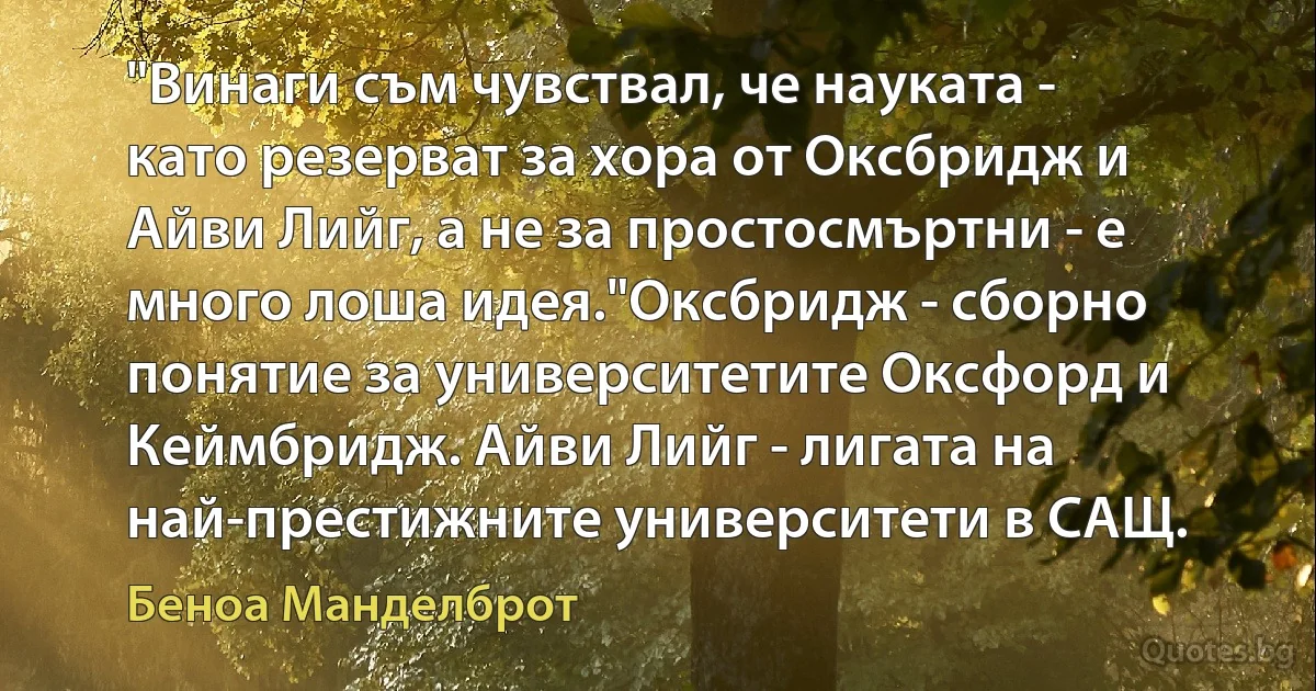 "Винаги съм чувствал, че науката - като резерват за хора от Оксбридж и Айви Лийг, а не за простосмъртни - е много лоша идея."Оксбридж - сборно понятие за университетите Оксфорд и Кеймбридж. Айви Лийг - лигата на най-престижните университети в САЩ. (Беноа Манделброт)