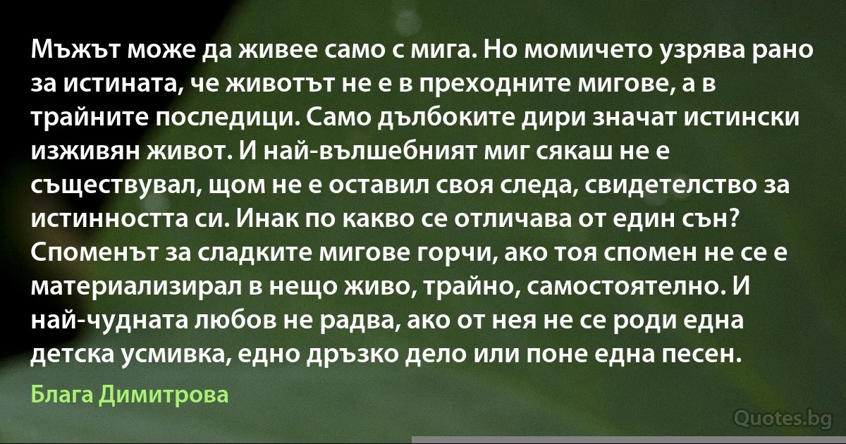 Мъжът може да живее само с мига. Но момичето узрява рано за истината, че животът не е в преходните мигове, а в трайните последици. Само дълбоките дири значат истински изживян живот. И най-вълшебният миг сякаш не е съществувал, щом не е оставил своя следа, свидетелство за истинността си. Инак по какво се отличава от един сън? Споменът за сладките мигове горчи, ако тоя спомен не се е материализирал в нещо живо, трайно, самостоятелно. И най-чудната любов не радва, ако от нея не се роди една детска усмивка, едно дръзко дело или поне една песен. (Блага Димитрова)