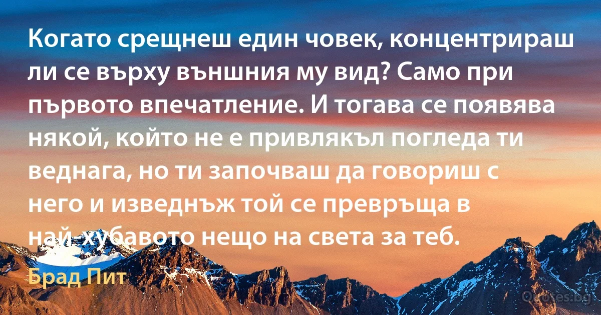 Когато срещнеш един човек, концентрираш ли се върху външния му вид? Само при първото впечатление. И тогава се появява някой, който не е привлякъл погледа ти веднага, но ти започваш да говориш с него и изведнъж той се превръща в най-хубавото нещо на света за теб. (Брад Пит)