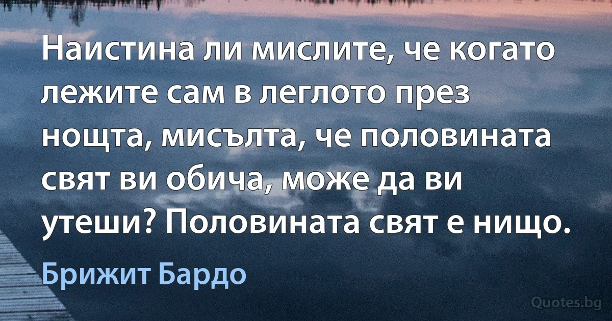 Наистина ли мислите, че когато лежите сам в леглото през нощта, мисълта, че половината свят ви обича, може да ви утеши? Половината свят е нищо. (Брижит Бардо)