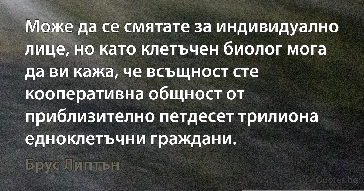 Може да се смятате за индивидуално лице, но като клетъчен биолог мога да ви кажа, че всъщност сте кооперативна общност от приблизително петдесет трилиона едноклетъчни граждани. (Брус Липтън)