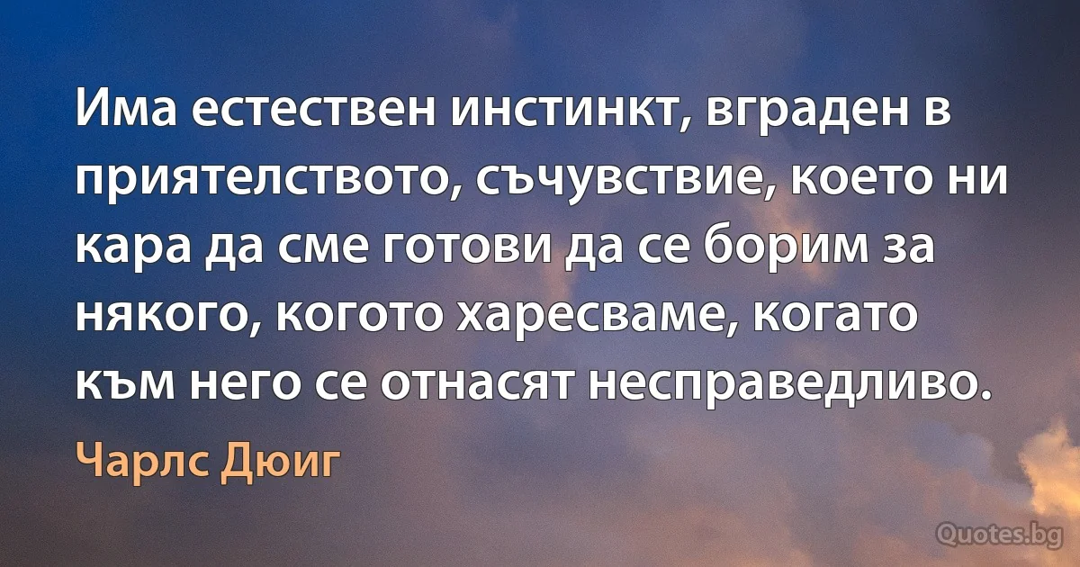 Има естествен инстинкт, вграден в приятелството, съчувствие, което ни кара да сме готови да се борим за някого, когото харесваме, когато към него се отнасят несправедливо. (Чарлс Дюиг)