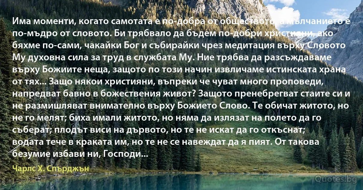 Има моменти, когато самотата е по-добра от обществото, а мълчанието е по-мъдро от словото. Би трябвало да бъдем по-добри християни, ако бяхме по-сами, чакайки Бог и събирайки чрез медитация върху Словото Му духовна сила за труд в службата Му. Ние трябва да разсъждаваме върху Божиите неща, защото по този начин извличаме истинската храна от тях... Защо някои християни, въпреки че чуват много проповеди, напредват бавно в божествения живот? Защото пренебрегват стаите си и не размишляват внимателно върху Божието Слово. Те обичат житото, но не го мелят; биха имали житото, но няма да излязат на полето да го съберат; плодът виси на дървото, но те не искат да го откъснат; водата тече в краката им, но те не се навеждат да я пият. От такова безумие избави ни, Господи... (Чарлс Х. Спърджън)