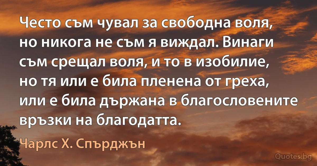 Често съм чувал за свободна воля, но никога не съм я виждал. Винаги съм срещал воля, и то в изобилие, но тя или е била пленена от греха, или е била държана в благословените връзки на благодатта. (Чарлс Х. Спърджън)