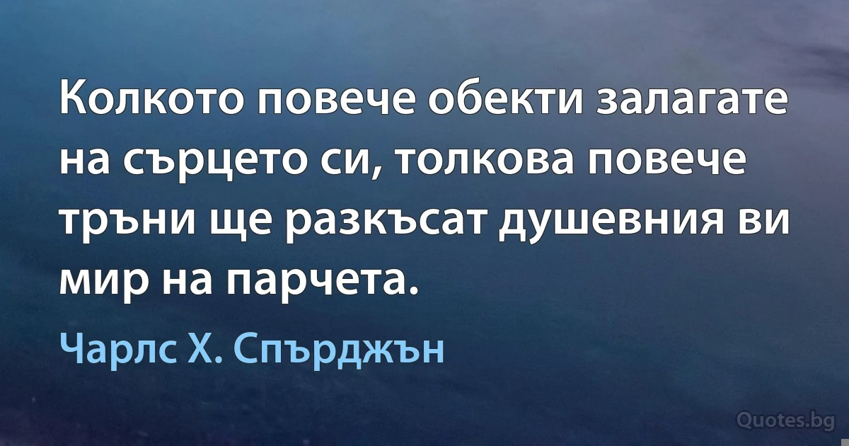 Колкото повече обекти залагате на сърцето си, толкова повече тръни ще разкъсат душевния ви мир на парчета. (Чарлс Х. Спърджън)