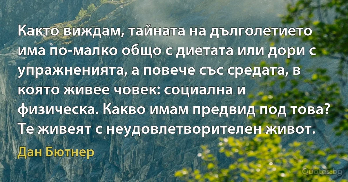 Както виждам, тайната на дълголетието има по-малко общо с диетата или дори с упражненията, а повече със средата, в която живее човек: социална и физическа. Какво имам предвид под това? Те живеят с неудовлетворителен живот. (Дан Бютнер)