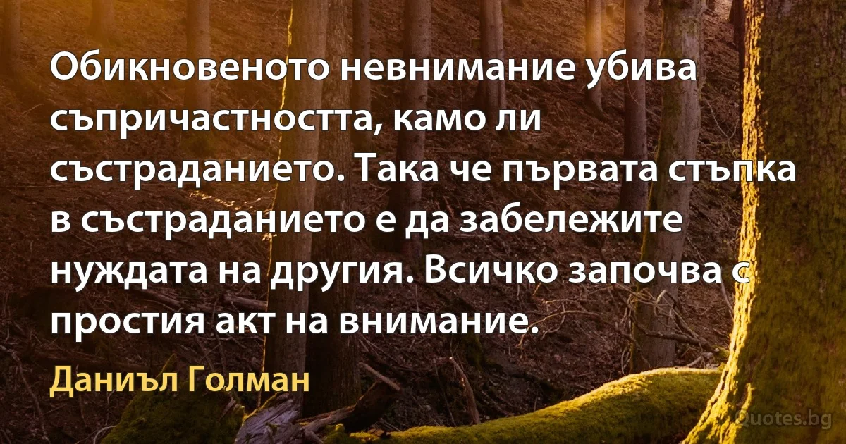 Обикновеното невнимание убива съпричастността, камо ли състраданието. Така че първата стъпка в състраданието е да забележите нуждата на другия. Всичко започва с простия акт на внимание. (Даниъл Голман)