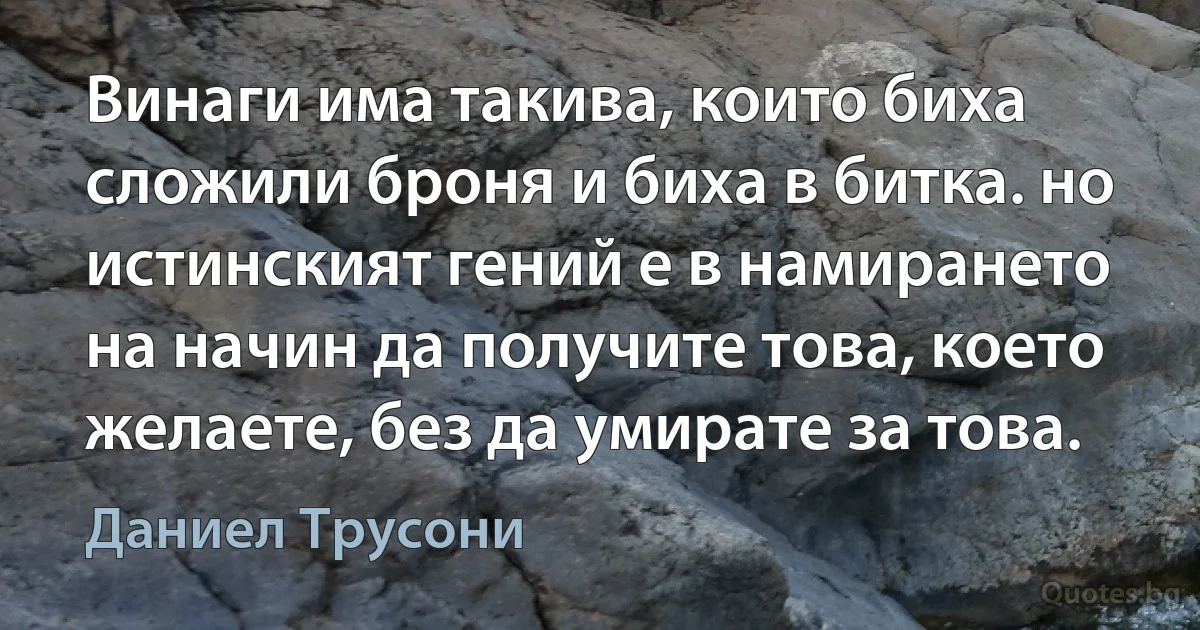 Винаги има такива, които биха сложили броня и биха в битка. но истинският гений е в намирането на начин да получите това, което желаете, без да умирате за това. (Даниел Трусони)