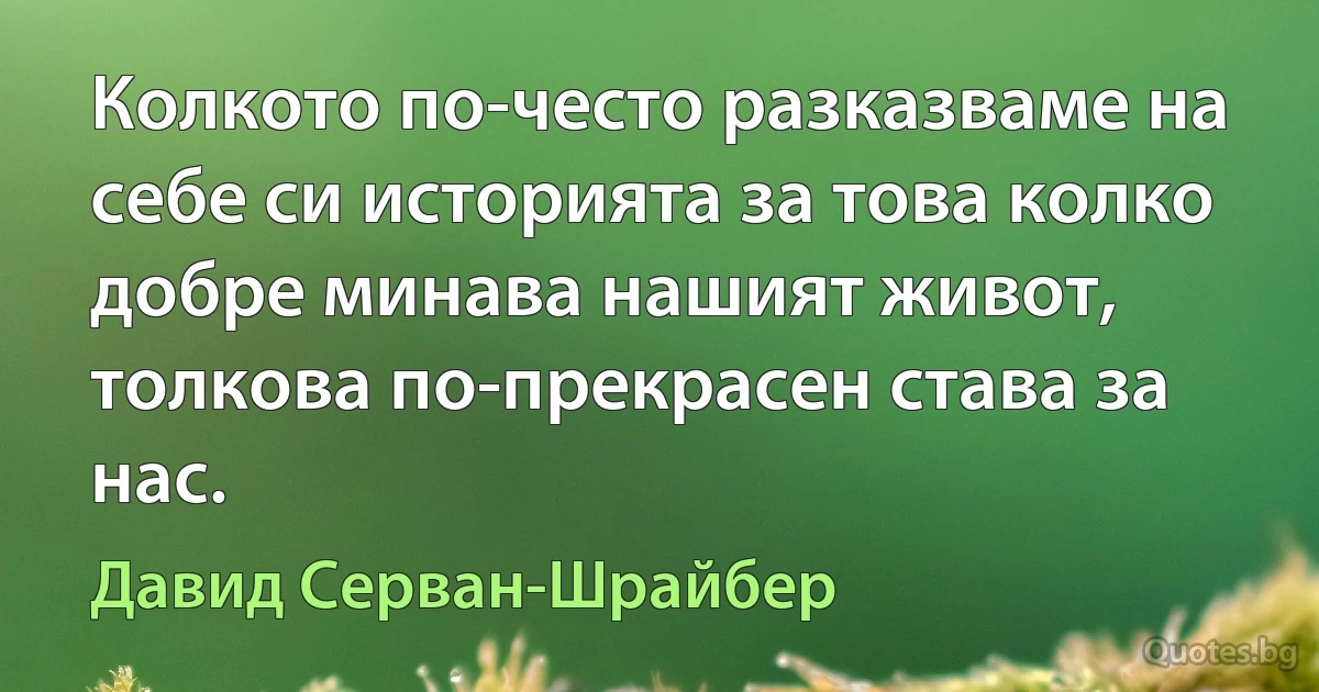 Колкото по-често разказваме на себе си историята за това колко добре минава нашият живот, толкова по-прекрасен става за нас. (Давид Серван-Шрайбер)