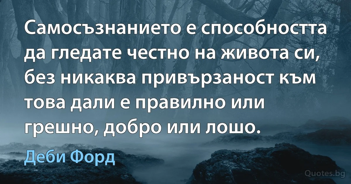 Самосъзнанието е способността да гледате честно на живота си, без никаква привързаност към това дали е правилно или грешно, добро или лошо. (Деби Форд)