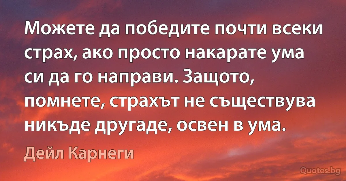 Можете да победите почти всеки страх, ако просто накарате ума си да го направи. Защото, помнете, страхът не съществува никъде другаде, освен в ума. (Дейл Карнеги)