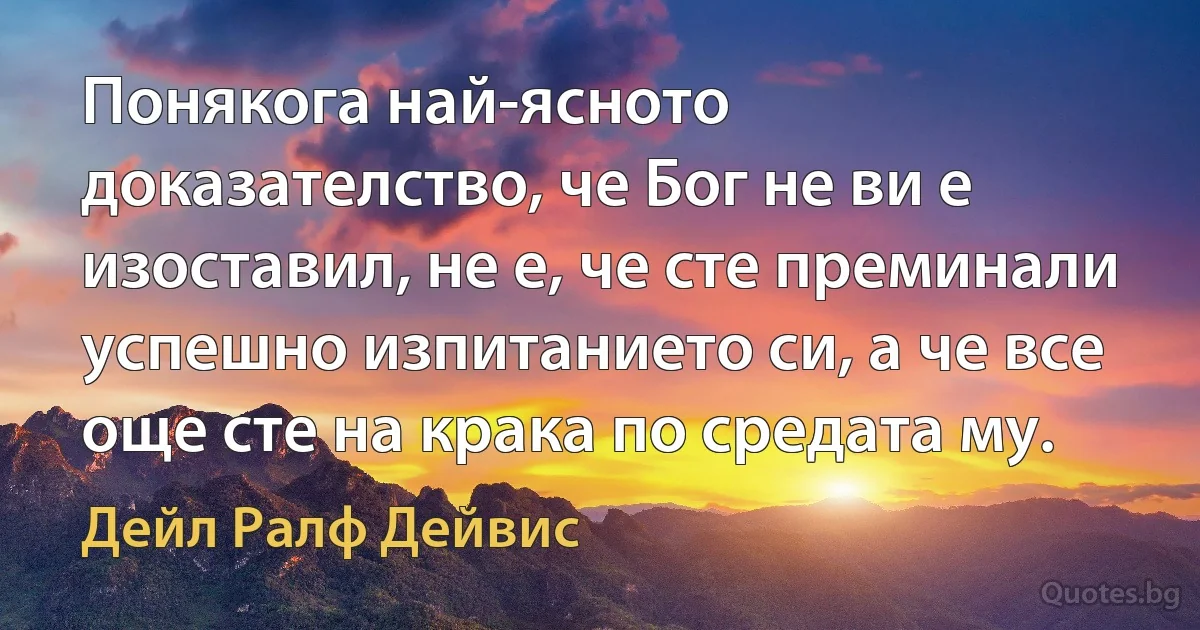 Понякога най-ясното доказателство, че Бог не ви е изоставил, не е, че сте преминали успешно изпитанието си, а че все още сте на крака по средата му. (Дейл Ралф Дейвис)