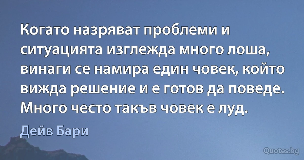 Когато назряват проблеми и ситуацията изглежда много лоша, винаги се намира един човек, който вижда решение и е готов да поведе. Много често такъв човек е луд. (Дейв Бари)