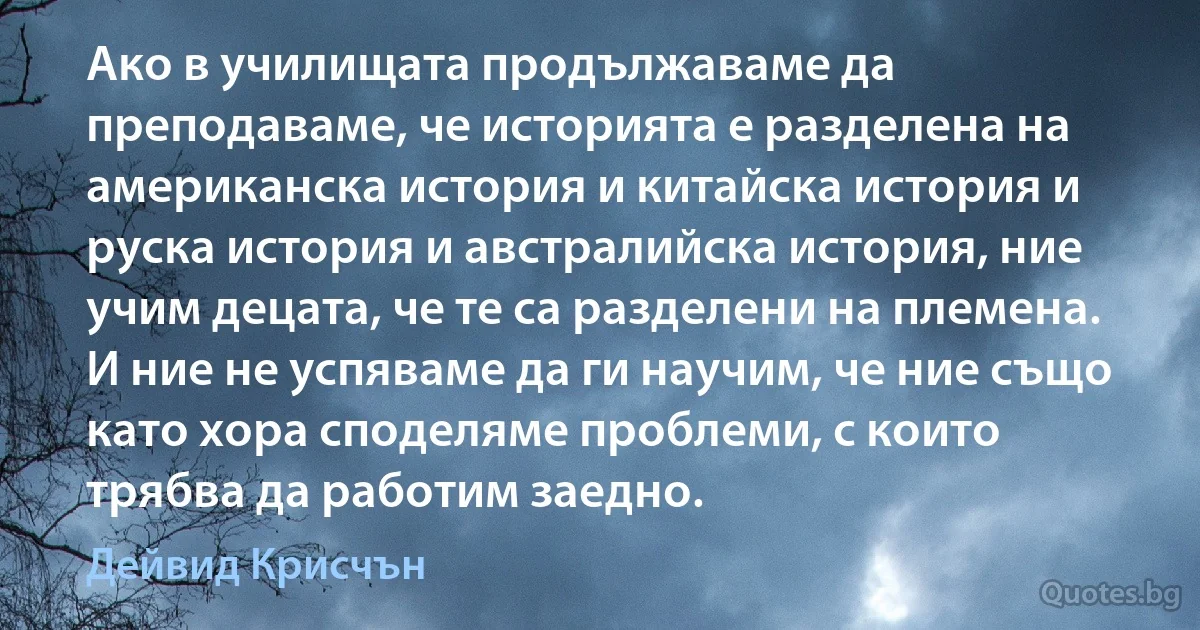 Ако в училищата продължаваме да преподаваме, че историята е разделена на американска история и китайска история и руска история и австралийска история, ние учим децата, че те са разделени на племена. И ние не успяваме да ги научим, че ние също като хора споделяме проблеми, с които трябва да работим заедно. (Дейвид Крисчън)