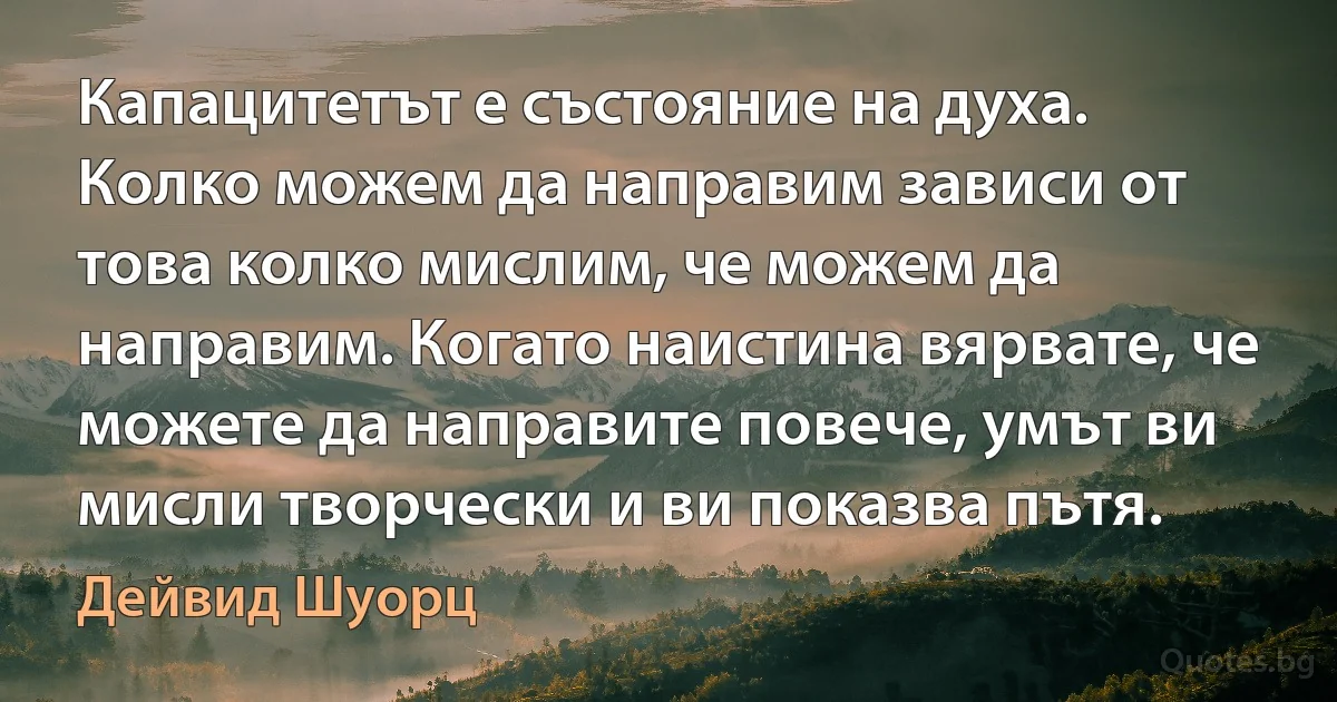 Капацитетът е състояние на духа. Колко можем да направим зависи от това колко мислим, че можем да направим. Когато наистина вярвате, че можете да направите повече, умът ви мисли творчески и ви показва пътя. (Дейвид Шуорц)