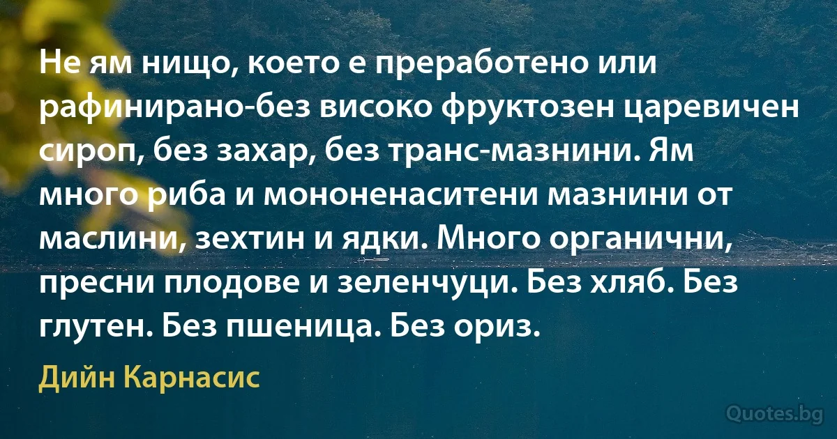 Не ям нищо, което е преработено или рафинирано-без високо фруктозен царевичен сироп, без захар, без транс-мазнини. Ям много риба и мононенаситени мазнини от маслини, зехтин и ядки. Много органични, пресни плодове и зеленчуци. Без хляб. Без глутен. Без пшеница. Без ориз. (Дийн Карнасис)