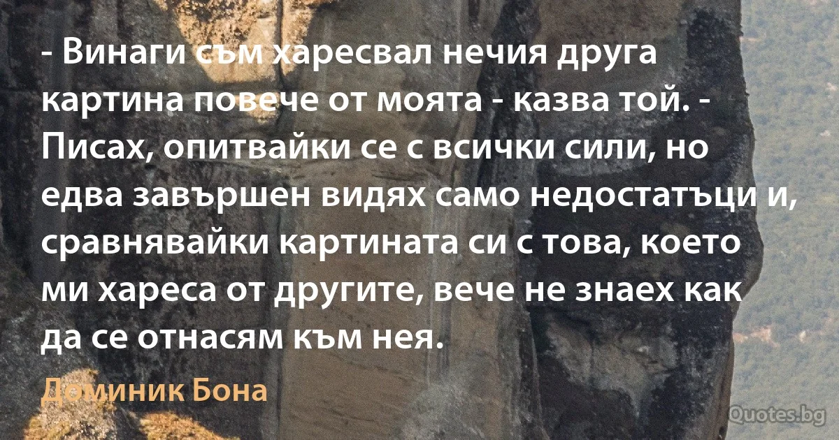 - Винаги съм харесвал нечия друга картина повече от моята - казва той. - Писах, опитвайки се с всички сили, но едва завършен видях само недостатъци и, сравнявайки картината си с това, което ми хареса от другите, вече не знаех как да се отнасям към нея. (Доминик Бона)