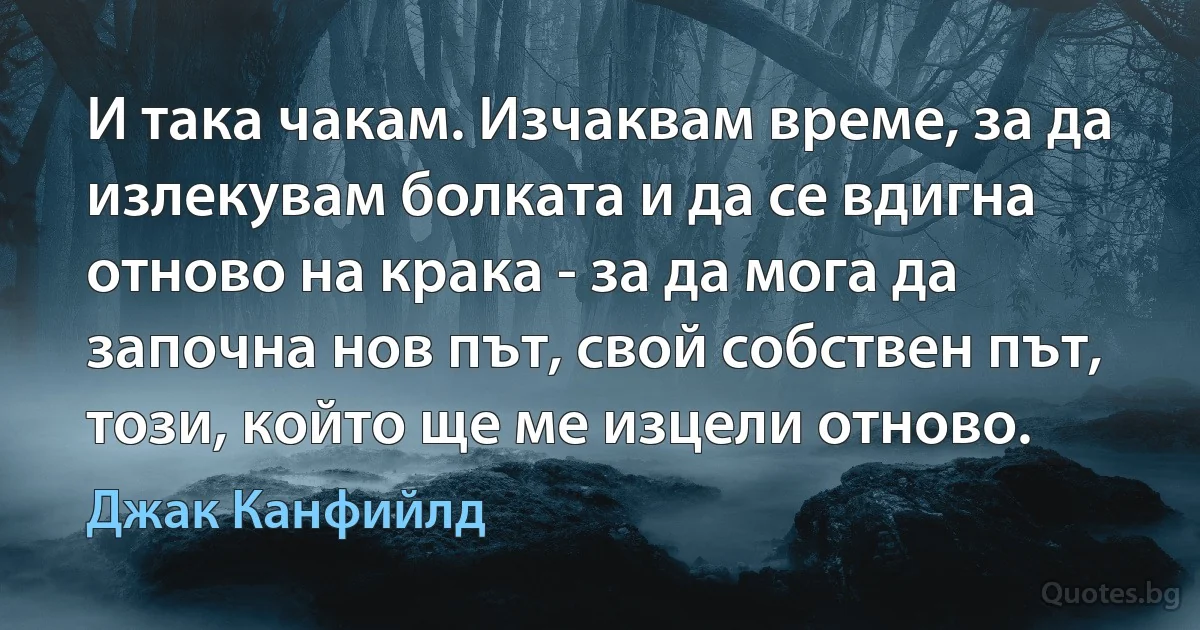 И така чакам. Изчаквам време, за да излекувам болката и да се вдигна отново на крака - за да мога да започна нов път, свой собствен път, този, който ще ме изцели отново. (Джак Канфийлд)