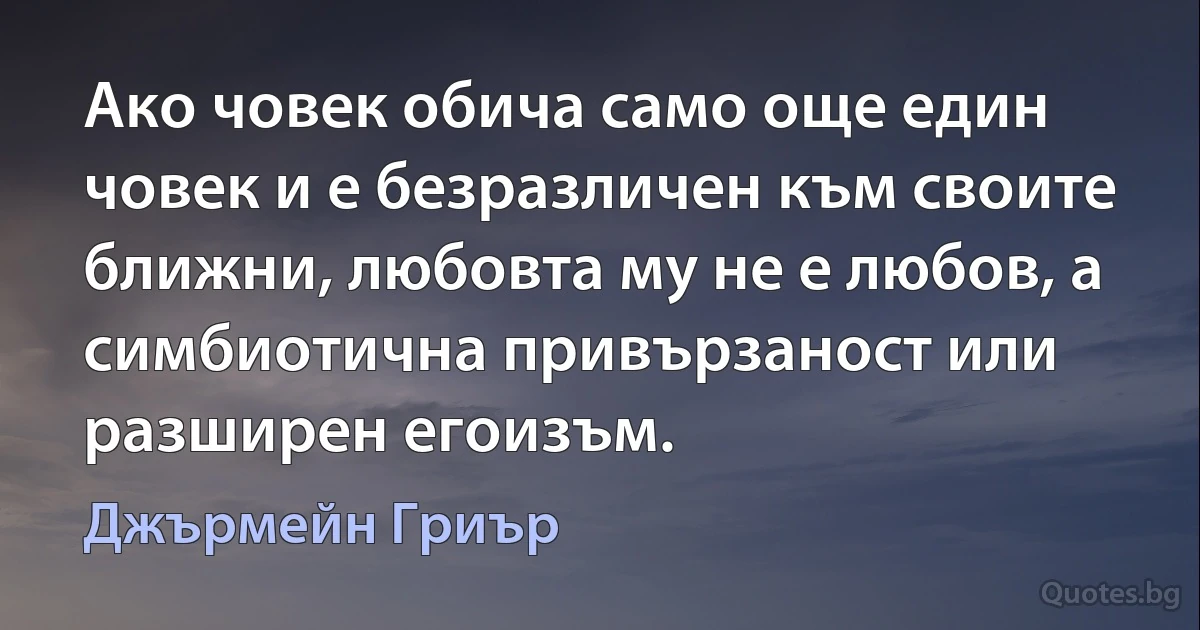 Ако човек обича само още един човек и е безразличен към своите ближни, любовта му не е любов, а симбиотична привързаност или разширен егоизъм. (Джърмейн Гриър)