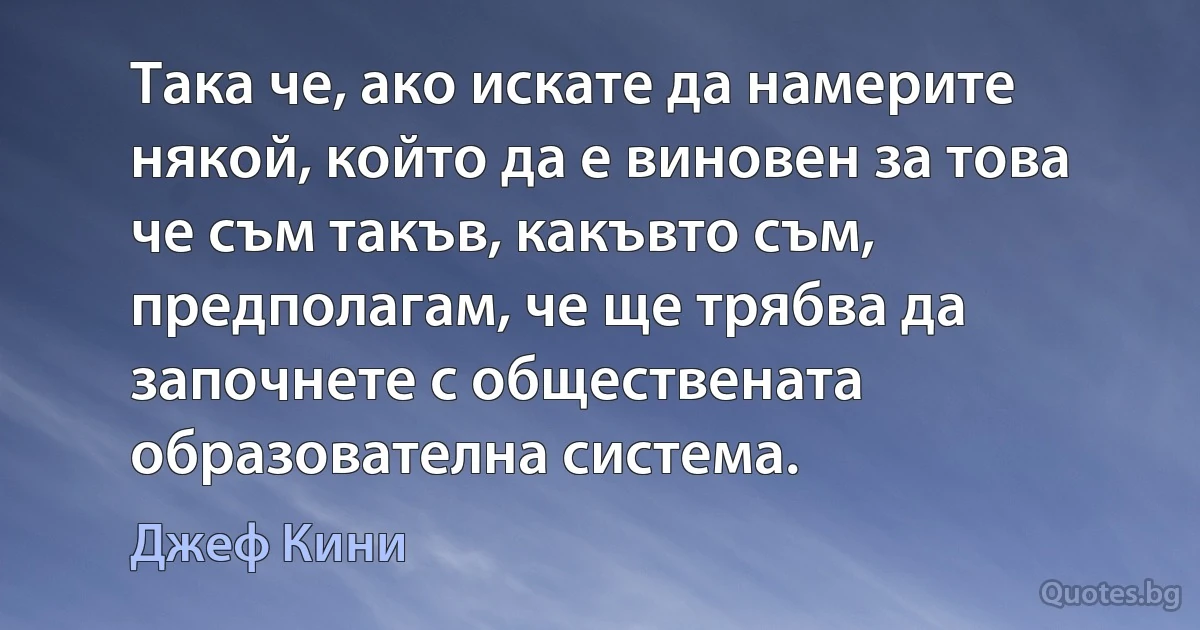 Така че, ако искате да намерите някой, който да е виновен за това че съм такъв, какъвто съм, предполагам, че ще трябва да започнете с обществената образователна система. (Джеф Кини)