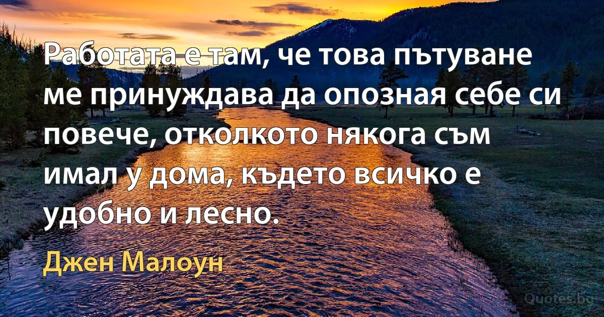 Работата е там, че това пътуване ме принуждава да опозная себе си повече, отколкото някога съм имал у дома, където всичко е удобно и лесно. (Джен Малоун)