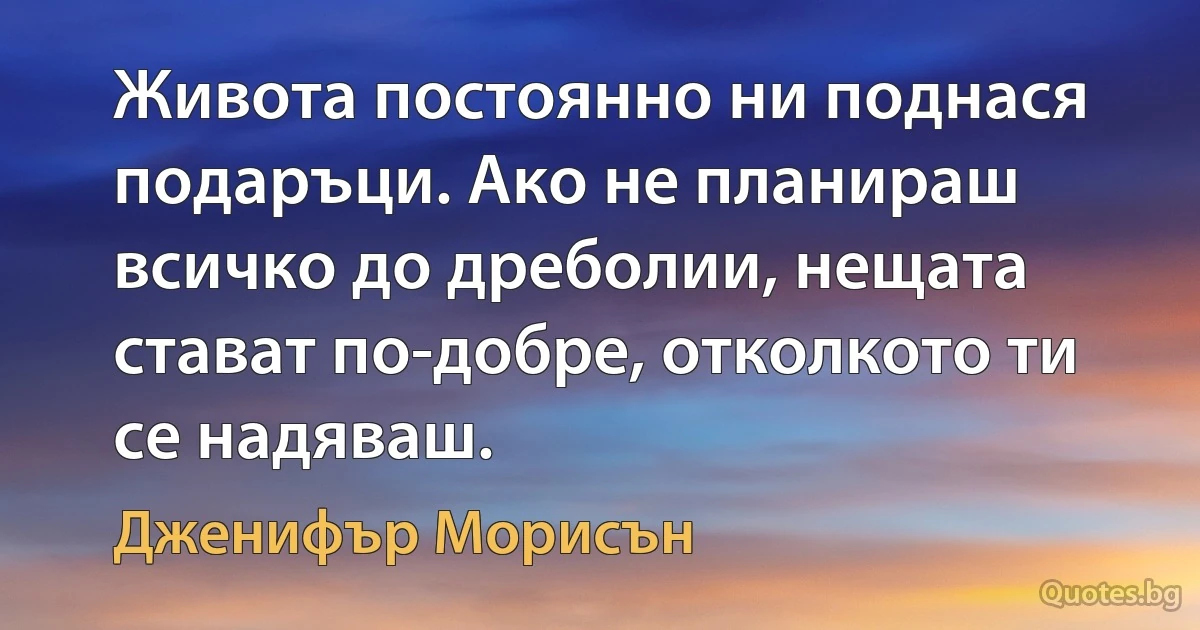 Живота постоянно ни поднася подаръци. Ако не планираш всичко до дреболии, нещата стават по-добре, отколкото ти се надяваш. (Дженифър Морисън)