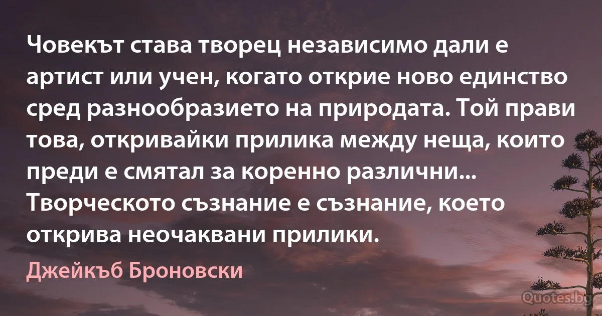 Човекът става творец независимо дали е артист или учен, когато открие ново единство сред разнообразието на природата. Той прави това, откривайки прилика между неща, които преди е смятал за коренно различни... Творческото съзнание е съзнание, което открива неочаквани прилики. (Джейкъб Броновски)