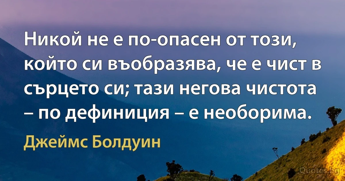 Никой не е по-опасен от този, който си въобразява, че е чист в сърцето си; тази негова чистота – по дефиниция – е необорима. (Джеймс Болдуин)