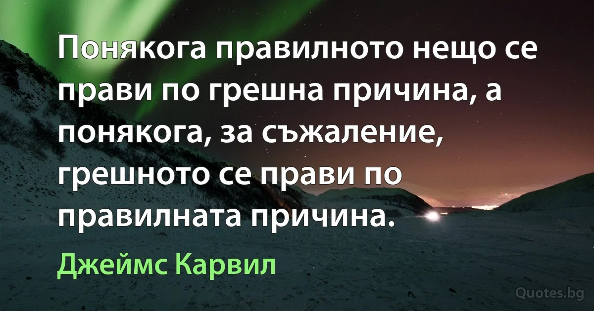 Понякога правилното нещо се прави по грешна причина, а понякога, за съжаление, грешното се прави по правилната причина. (Джеймс Карвил)