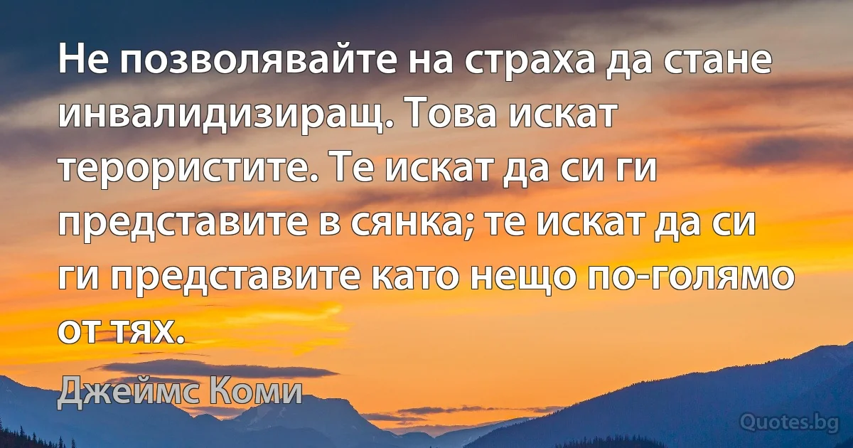 Не позволявайте на страха да стане инвалидизиращ. Това искат терористите. Те искат да си ги представите в сянка; те искат да си ги представите като нещо по-голямо от тях. (Джеймс Коми)