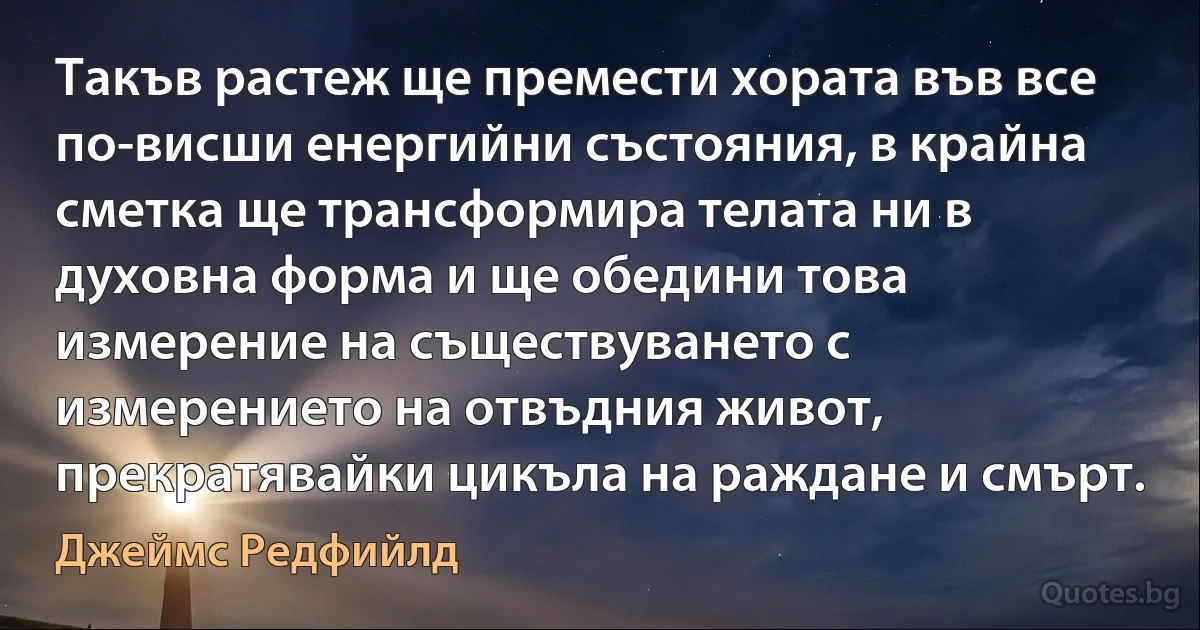 Такъв растеж ще премести хората във все по-висши енергийни състояния, в крайна сметка ще трансформира телата ни в духовна форма и ще обедини това измерение на съществуването с измерението на отвъдния живот, прекратявайки цикъла на раждане и смърт. (Джеймс Редфийлд)