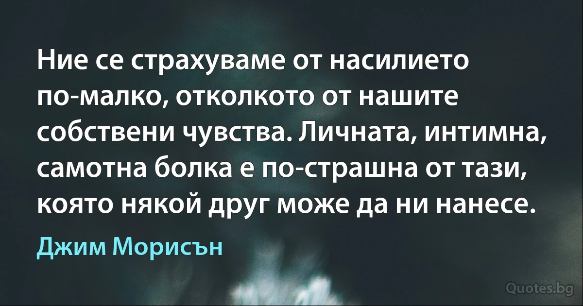 Ние се страхуваме от насилието по-малко, отколкото от нашите собствени чувства. Личната, интимна, самотна болка е по-страшна от тази, която някой друг може да ни нанесе. (Джим Морисън)