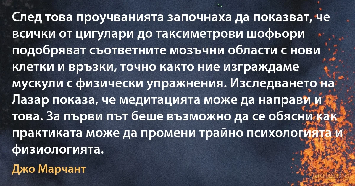 След това проучванията започнаха да показват, че всички от цигулари до таксиметрови шофьори подобряват съответните мозъчни области с нови клетки и връзки, точно както ние изграждаме мускули с физически упражнения. Изследването на Лазар показа, че медитацията може да направи и това. За първи път беше възможно да се обясни как практиката може да промени трайно психологията и физиологията. (Джо Марчант)