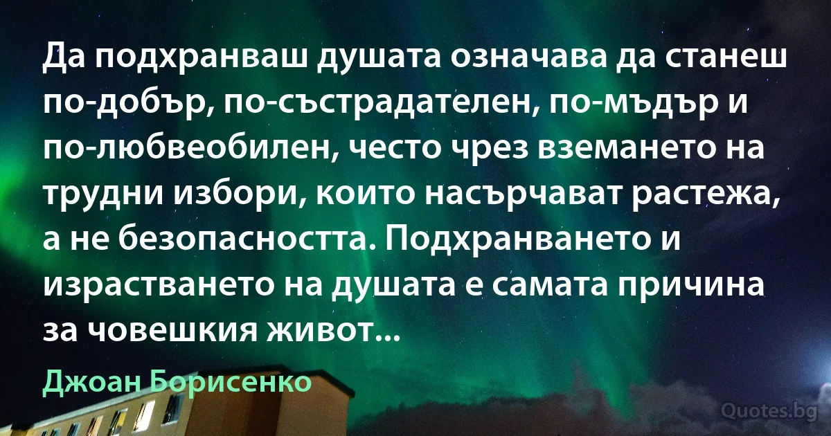 Да подхранваш душата означава да станеш по-добър, по-състрадателен, по-мъдър и по-любвеобилен, често чрез вземането на трудни избори, които насърчават растежа, а не безопасността. Подхранването и израстването на душата е самата причина за човешкия живот... (Джоан Борисенко)