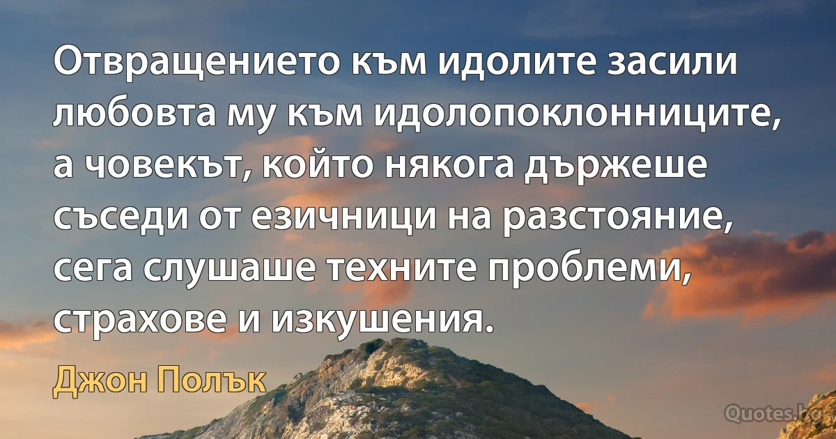 Отвращението към идолите засили любовта му към идолопоклонниците, а човекът, който някога държеше съседи от езичници на разстояние, сега слушаше техните проблеми, страхове и изкушения. (Джон Полък)