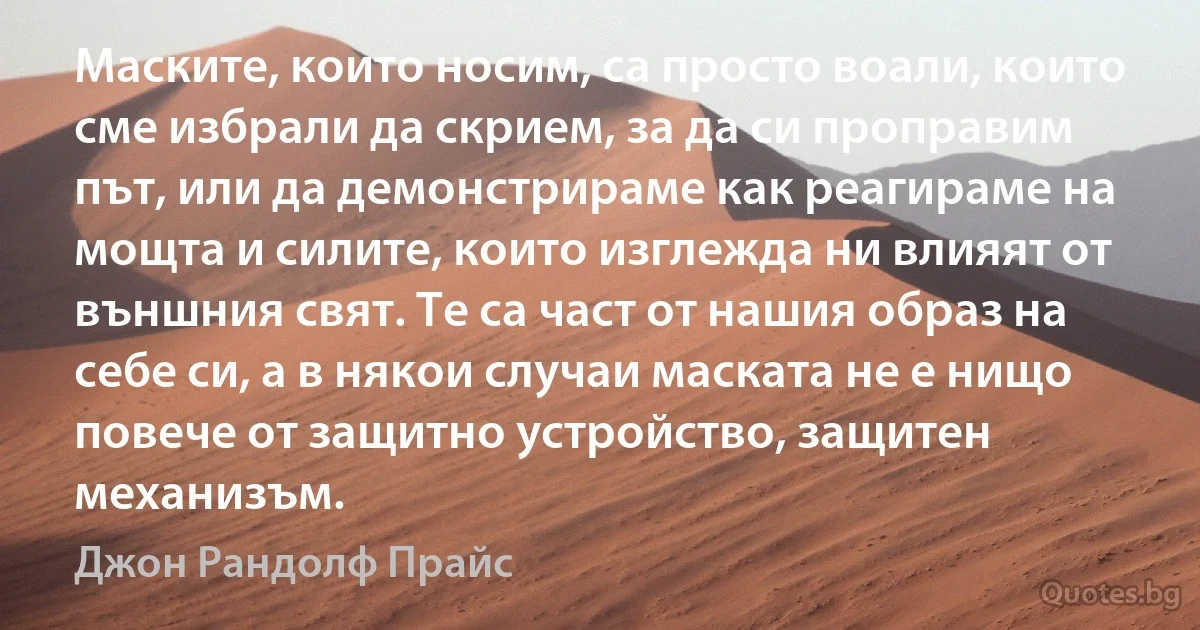 Маските, които носим, са просто воали, които сме избрали да скрием, за да си проправим път, или да демонстрираме как реагираме на мощта и силите, които изглежда ни влияят от външния свят. Те са част от нашия образ на себе си, а в някои случаи маската не е нищо повече от защитно устройство, защитен механизъм. (Джон Рандолф Прайс)