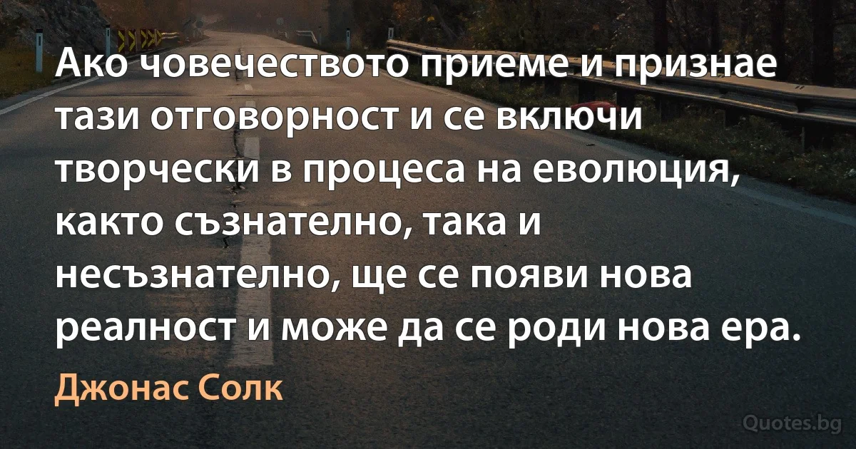 Ако човечеството приеме и признае тази отговорност и се включи творчески в процеса на еволюция, както съзнателно, така и несъзнателно, ще се появи нова реалност и може да се роди нова ера. (Джонас Солк)