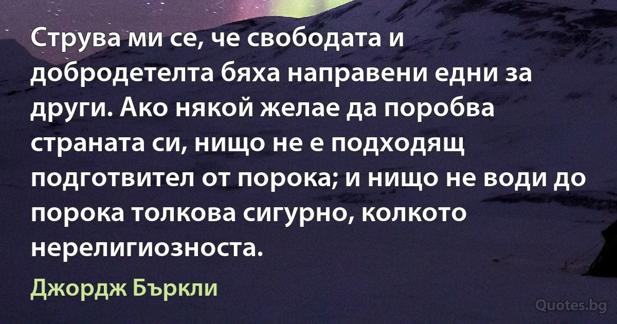 Струва ми се, че свободата и добродетелта бяха направени едни за други. Ако някой желае да поробва страната си, нищо не е подходящ подготвител от порока; и нищо не води до порока толкова сигурно, колкото нерелигиозноста. (Джордж Бъркли)